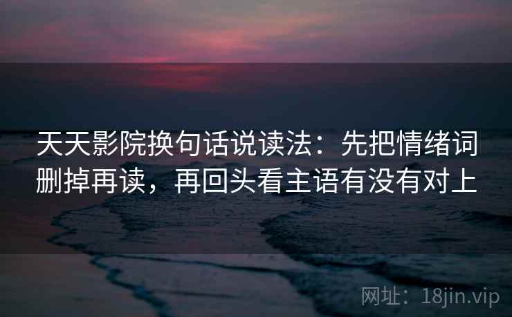 天天影院换句话说读法：先把情绪词删掉再读，再回头看主语有没有对上