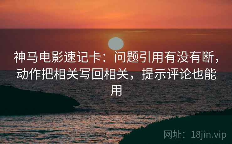 神马电影速记卡：问题引用有没有断，动作把相关写回相关，提示评论也能用