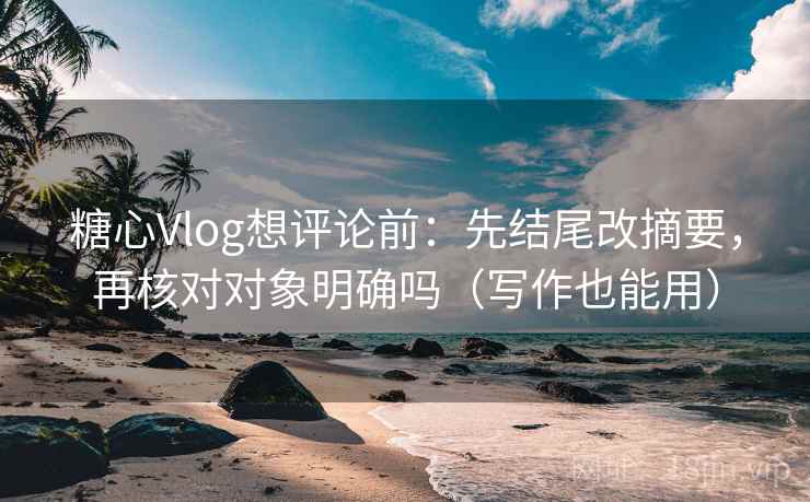 糖心Vlog想评论前：先结尾改摘要，再核对对象明确吗（写作也能用）