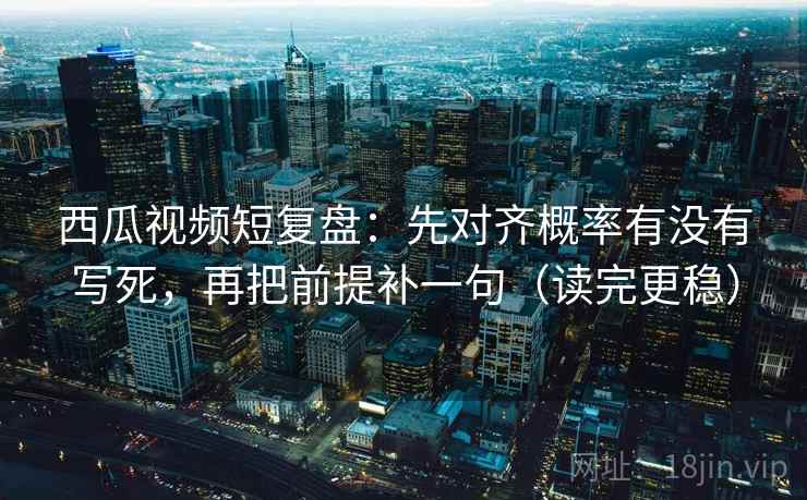西瓜视频短复盘：先对齐概率有没有写死，再把前提补一句（读完更稳）