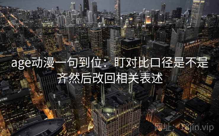age动漫一句到位：盯对比口径是不是齐然后改回相关表述