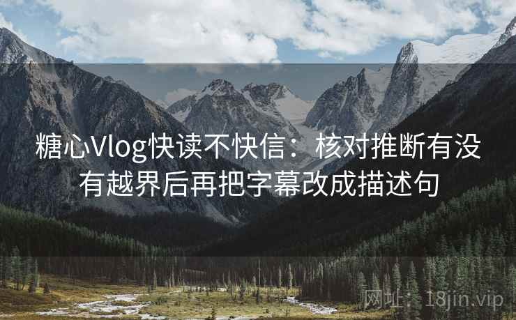 糖心Vlog快读不快信：核对推断有没有越界后再把字幕改成描述句