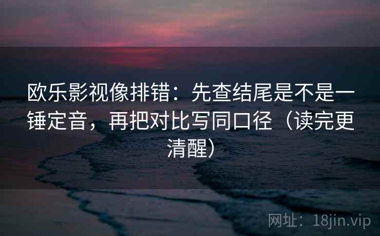 欧乐影视像排错：先查结尾是不是一锤定音，再把对比写同口径（读完更清醒）
