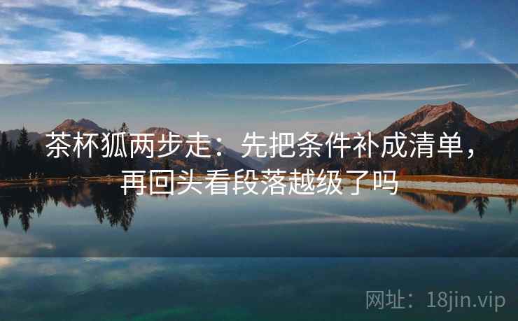 茶杯狐两步走：先把条件补成清单，再回头看段落越级了吗