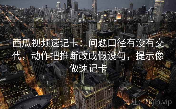 西瓜视频速记卡：问题口径有没有交代，动作把推断改成假设句，提示像做速记卡