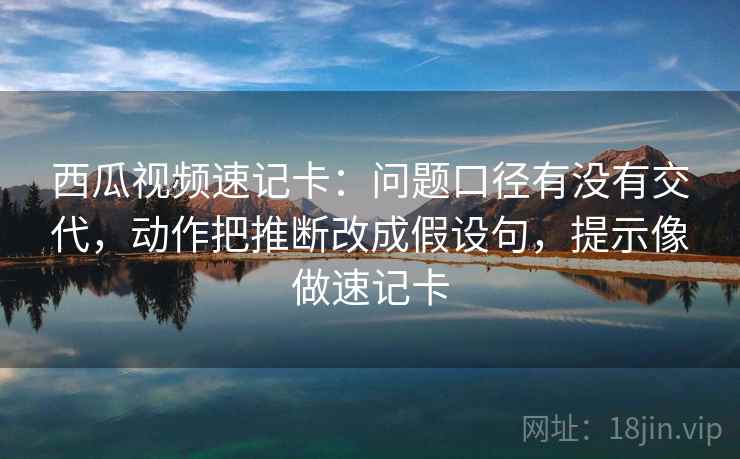西瓜视频速记卡：问题口径有没有交代，动作把推断改成假设句，提示像做速记卡