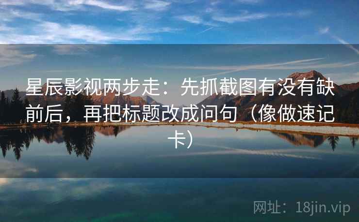 星辰影视两步走：先抓截图有没有缺前后，再把标题改成问句（像做速记卡）