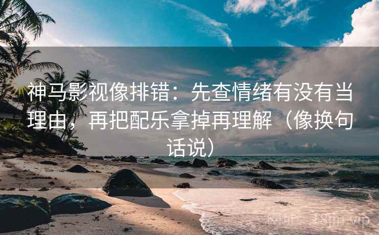 神马影视像排错：先查情绪有没有当理由，再把配乐拿掉再理解（像换句话说）