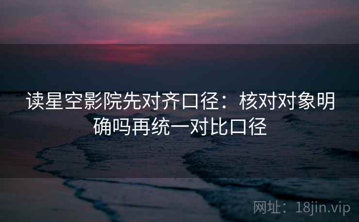 读星空影院先对齐口径：核对对象明确吗再统一对比口径