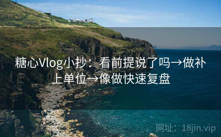 糖心Vlog小抄：看前提说了吗→做补上单位→像做快速复盘