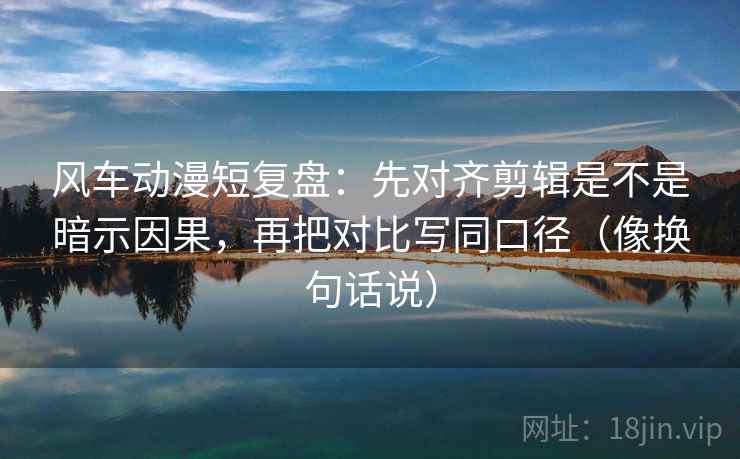 风车动漫短复盘：先对齐剪辑是不是暗示因果，再把对比写同口径（像换句话说）