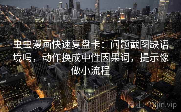 虫虫漫画快速复盘卡：问题截图缺语境吗，动作换成中性因果词，提示像做小流程