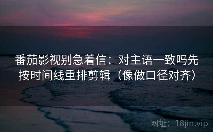 番茄影视别急着信：对主语一致吗先按时间线重排剪辑（像做口径对齐）