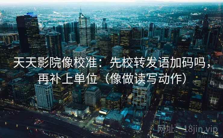 天天影院像校准：先校转发语加码吗，再补上单位（像做读写动作）