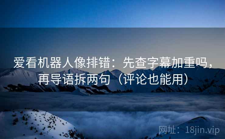 爱看机器人像排错：先查字幕加重吗，再导语拆两句（评论也能用）