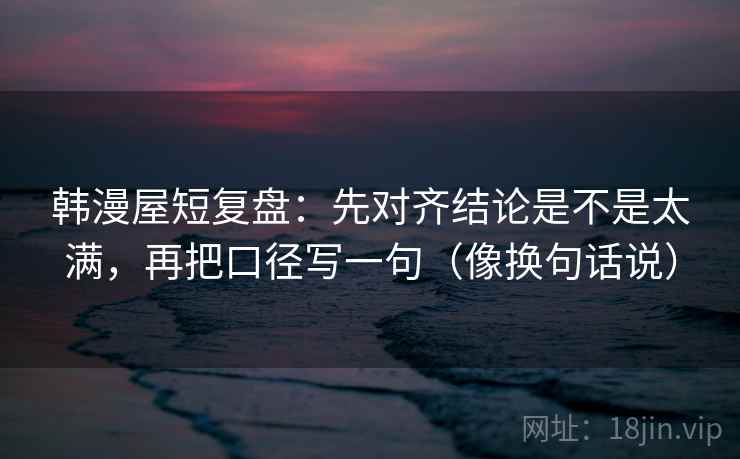 韩漫屋短复盘：先对齐结论是不是太满，再把口径写一句（像换句话说）