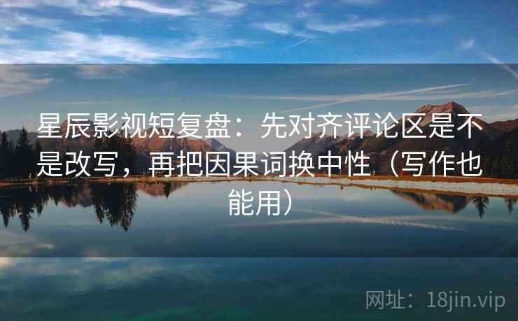 星辰影视短复盘：先对齐评论区是不是改写，再把因果词换中性（写作也能用）