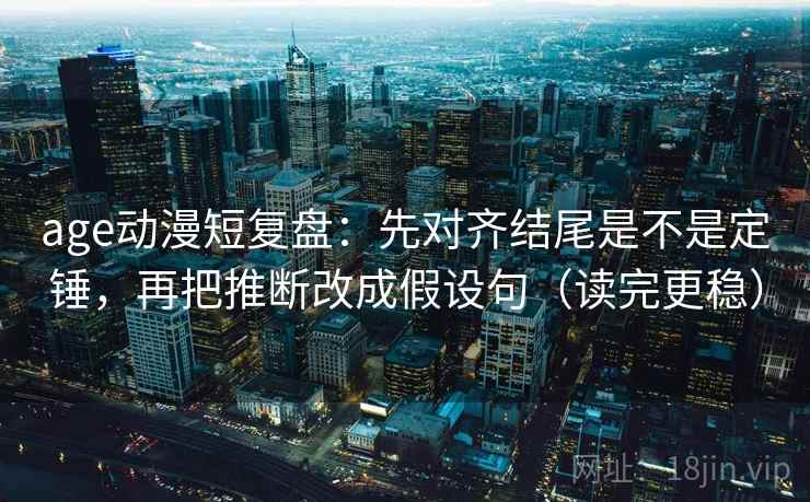 age动漫短复盘：先对齐结尾是不是定锤，再把推断改成假设句（读完更稳）