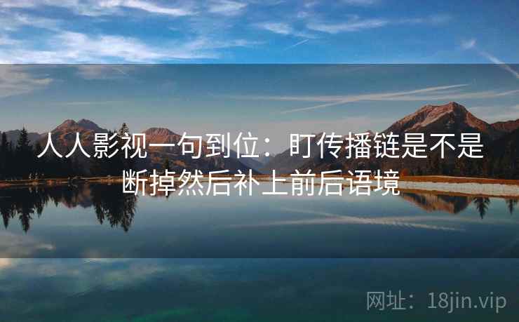 人人影视一句到位：盯传播链是不是断掉然后补上前后语境