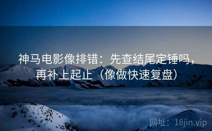 神马电影像排错：先查结尾定锤吗，再补上起止（像做快速复盘）