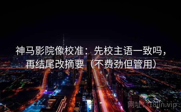 神马影院像校准：先校主语一致吗，再结尾改摘要（不费劲但管用）