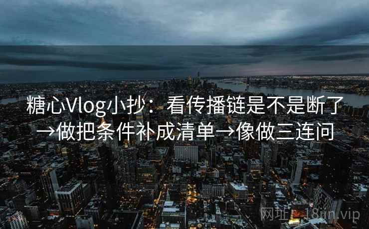 糖心Vlog小抄：看传播链是不是断了→做把条件补成清单→像做三连问