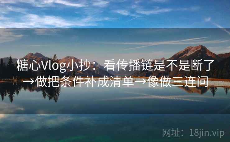糖心Vlog小抄：看传播链是不是断了→做把条件补成清单→像做三连问