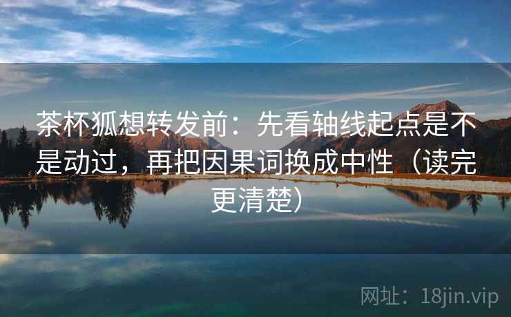 茶杯狐想转发前：先看轴线起点是不是动过，再把因果词换成中性（读完更清楚）