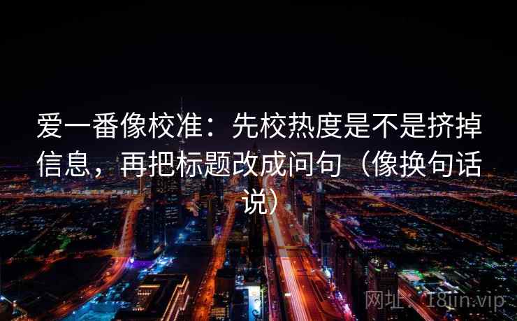 爱一番像校准：先校热度是不是挤掉信息，再把标题改成问句（像换句话说）