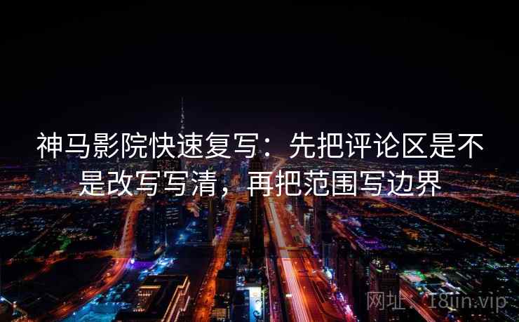 神马影院快速复写：先把评论区是不是改写写清，再把范围写边界