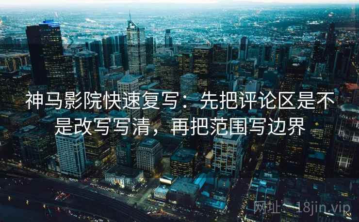 神马影院快速复写：先把评论区是不是改写写清，再把范围写边界