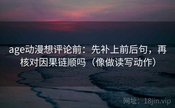 age动漫想评论前：先补上前后句，再核对因果链顺吗（像做读写动作）