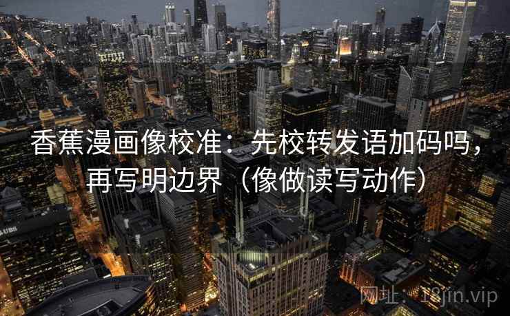 香蕉漫画像校准：先校转发语加码吗，再写明边界（像做读写动作）