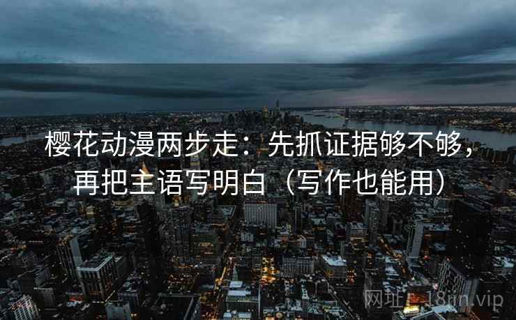 樱花动漫两步走:先抓证据够不够,再把主语写明白(写作也能用) 樱花动漫两步走:先抓证据够不够,再把主语写明白(写作也能用)