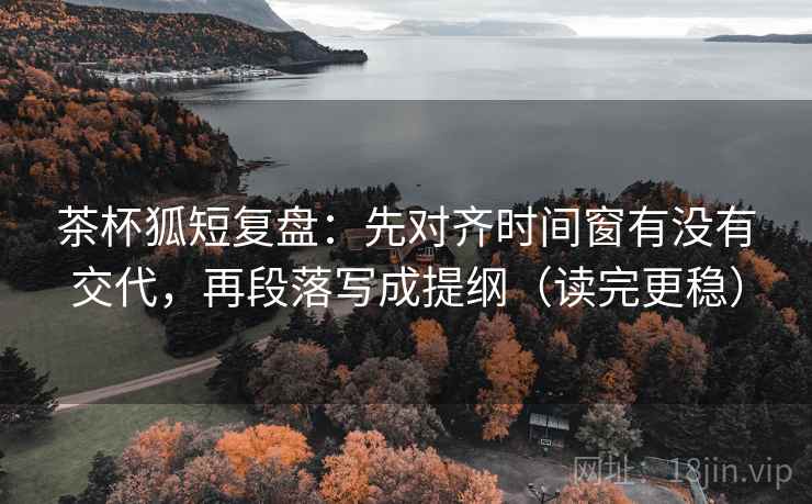 茶杯狐短复盘：先对齐时间窗有没有交代，再段落写成提纲（读完更稳）