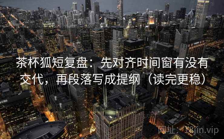 茶杯狐短复盘：先对齐时间窗有没有交代，再段落写成提纲（读完更稳）
