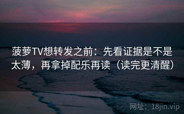 菠萝TV想转发之前:先看证据是不是太薄,再拿掉配乐再读(读完更清醒) 菠萝TV想转发之前:先看证据是不是太薄,再拿掉配乐再读(读完更清醒)