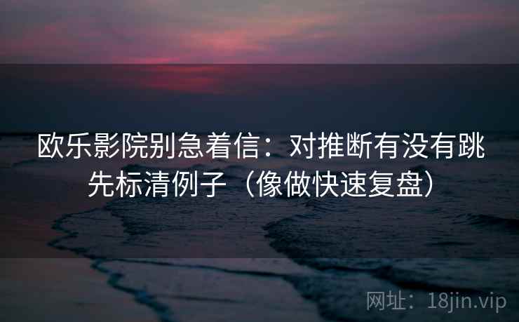 欧乐影院别急着信:对推断有没有跳先标清例子(像做快速复盘) 欧乐影院别急着信:对推断有没有跳先标清例子(像做快速复盘)