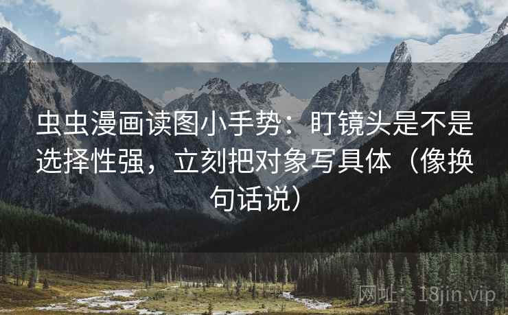 虫虫漫画读图小手势:盯镜头是不是选择性强,立刻把对象写具体(像换句话说) 虫虫漫画读图小手势:盯镜头是不是选择性强,立刻把对象写具体(像换句话说)