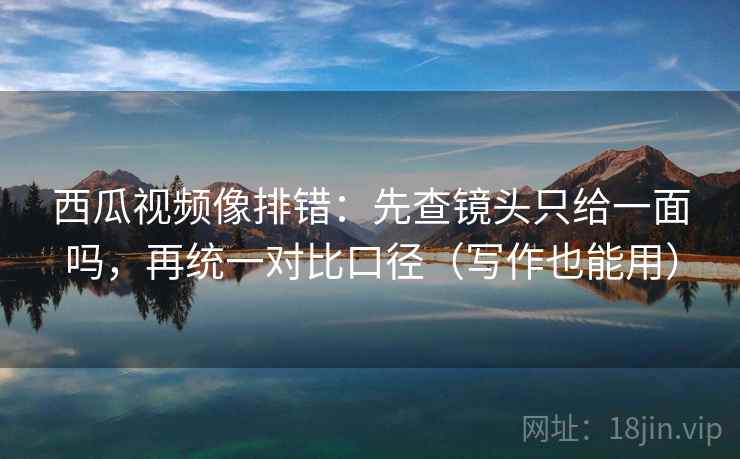 西瓜视频像排错：先查镜头只给一面吗，再统一对比口径（写作也能用）