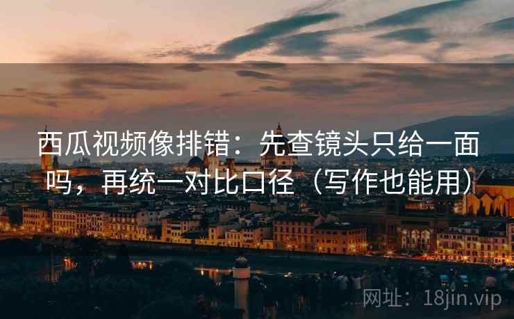 西瓜视频像排错：先查镜头只给一面吗，再统一对比口径（写作也能用）