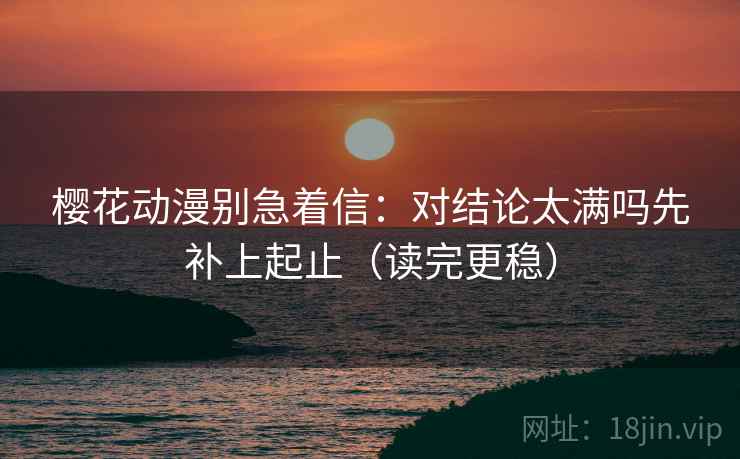 樱花动漫别急着信：对结论太满吗先补上起止（读完更稳）