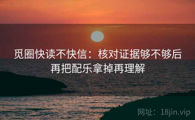 觅圈快读不快信：核对证据够不够后再把配乐拿掉再理解