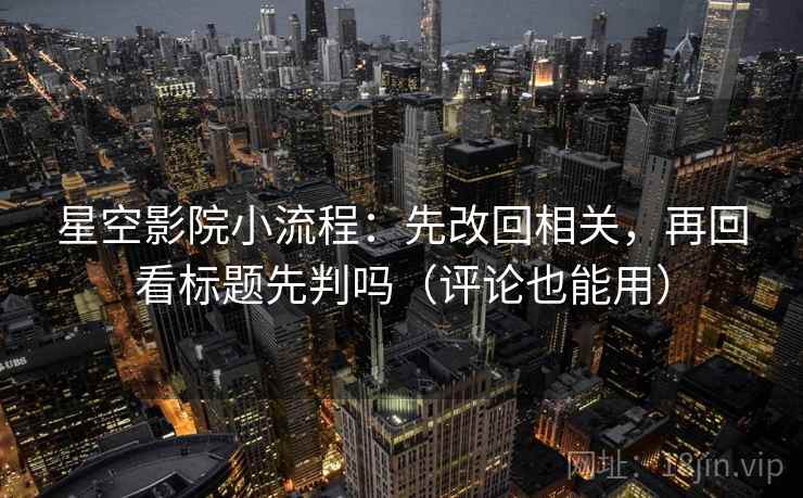 星空影院小流程：先改回相关，再回看标题先判吗（评论也能用）
