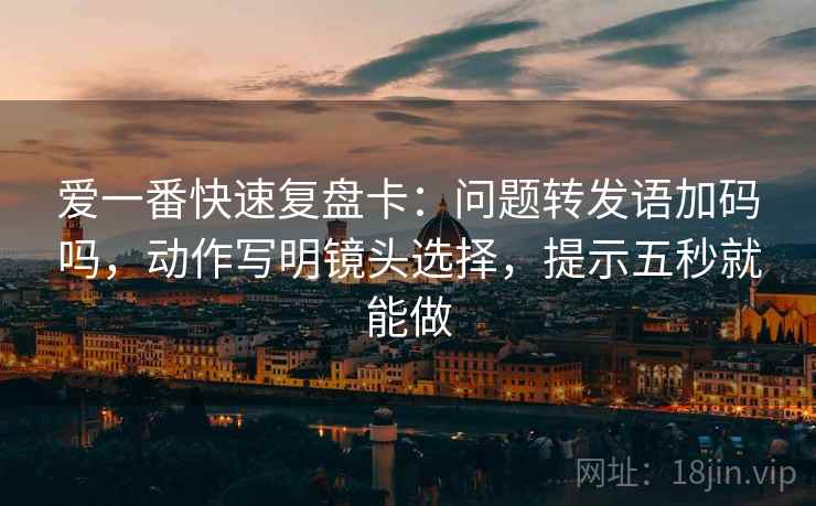 爱一番快速复盘卡：问题转发语加码吗，动作写明镜头选择，提示五秒就能做
