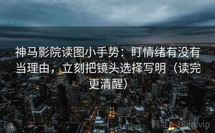神马影院读图小手势：盯情绪有没有当理由，立刻把镜头选择写明（读完更清醒）