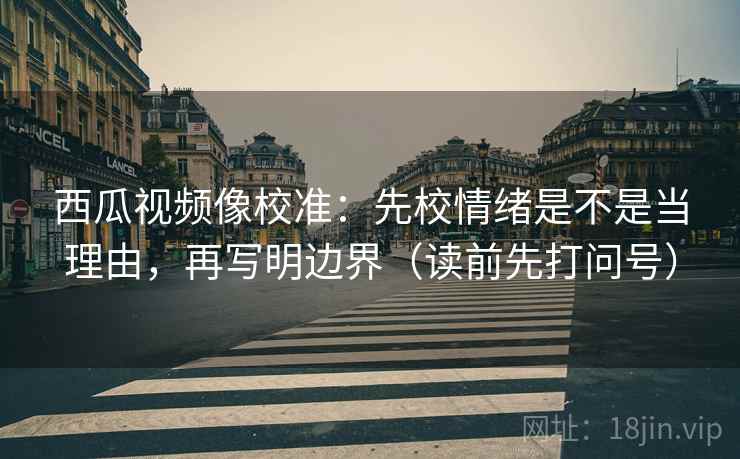 西瓜视频像校准：先校情绪是不是当理由，再写明边界（读前先打问号）