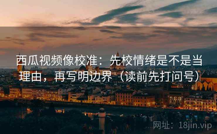 西瓜视频像校准:先校情绪是不是当理由,再写明边界(读前先打问号) 西瓜视频像校准:先校情绪是不是当理由,再写明边界(读前先打问号)