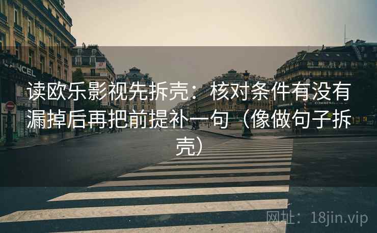 读欧乐影视先拆壳：核对条件有没有漏掉后再把前提补一句（像做句子拆壳）