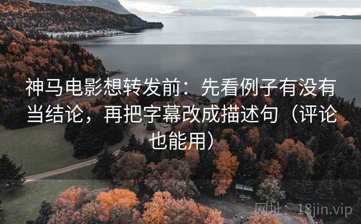 神马电影想转发前：先看例子有没有当结论，再把字幕改成描述句（评论也能用）